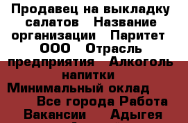 Продавец на выкладку салатов › Название организации ­ Паритет, ООО › Отрасль предприятия ­ Алкоголь, напитки › Минимальный оклад ­ 24 200 - Все города Работа » Вакансии   . Адыгея респ.,Адыгейск г.